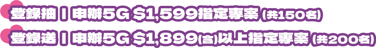 登錄抽|申辦5G $1,599指定專案(共150名) 登錄送|申辦5G $1,899(含)以上指定專案 (共200名)