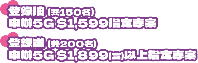 登錄抽|申辦5G $1,599指定專案(共150名) 登錄送|申辦5G $1,899(含)以上指定專案 (共200名)