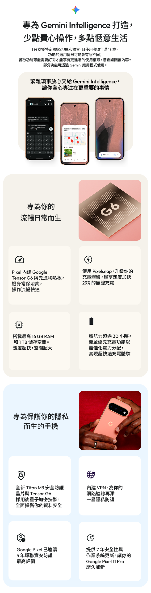 內建 Google Tensor G6 與先進均熱板 使用 Pixelsnap，升級你的充電體驗，暢享速度加快 29% 的無線充電 搭載最高16GB RAM 和 1 TB 儲存空間。
速度超快，空間超大 續航力超過 30 小時。開啟優先充電功能以最佳化電力分配，實現超快速充電體驗 全新 Titan M3 安全防護晶片與 Tensor G6 採用後量子加密技術，全面捍衛你的資料安全 內建 VPN，為你的網路連線再添一層隱私防護 Google Pixel 已連續5 年蟬聯資安防護最高評價 提供 7 年安全性與作業系統更新，讓你的Google Pixel 11 Pro 歷久彌新