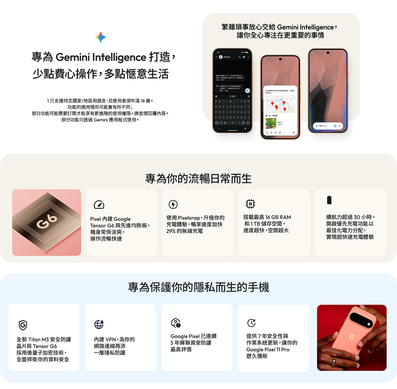 內建 Google Tensor G6 與先進均熱板 使用 Pixelsnap，升級你的充電體驗，暢享速度加快 29% 的無線充電 搭載最高16GB RAM 和 1 TB 儲存空間。
速度超快，空間超大 續航力超過 30 小時。開啟優先充電功能以最佳化電力分配，實現超快速充電體驗 全新 Titan M3 安全防護晶片與 Tensor G6 採用後量子加密技術，全面捍衛你的資料安全 內建 VPN，為你的網路連線再添一層隱私防護 Google Pixel 已連續5 年蟬聯資安防護最高評價 提供 7 年安全性與作業系統更新，讓你的Google Pixel 11 Pro 歷久彌新