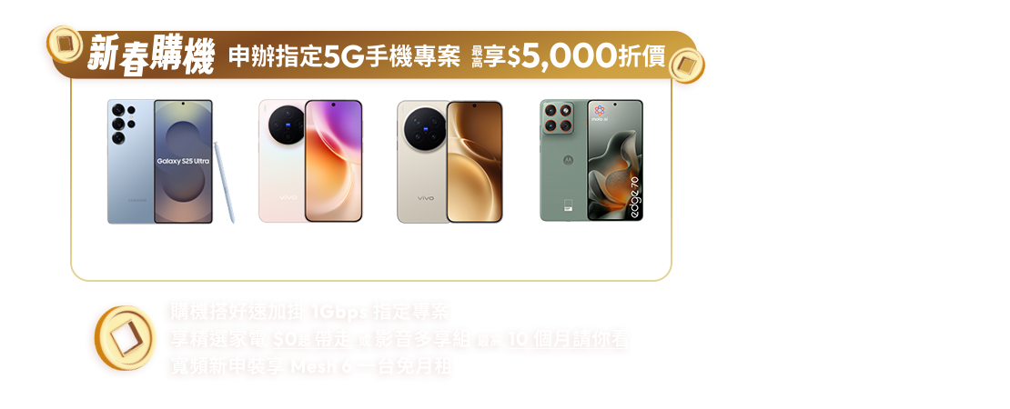新春購機申辦指定5G手機專案最高享$5,000折價，購機搭好速加掛1Gbps，精選家電$0起帶走或影音多享組最高10個月請你看，寬頻新申裝享Mesh 6一台免月租