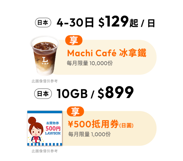 日本 4-30日 $129起 / 日 享Machi Café 冰拿鐵 每月限量 14,000份，日本10GB / $899 享¥500抵用券(日圓)每月限量 1,000份