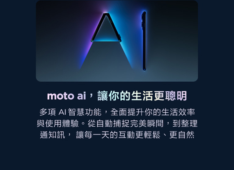 moto AI讓互動更智慧 透過與moto AI的完美整合，輕鬆拍攝專業級相片與影片，打造獨一無二個人化設定、更智慧的搜尋體驗