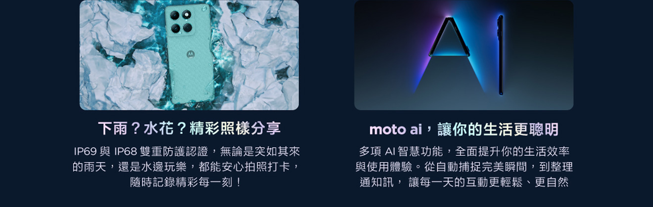 IP48 防護無死角 擁有IP48防水防塵等級，搭配全新升級的Water Touch技術，無論雨滴還是濕手操作，螢幕依然順暢 moto AI讓互動更智慧 透過與moto AI的完美整合，輕鬆拍攝專業級相片與影片，打造獨一無二個人化設定、更智慧的搜尋體驗