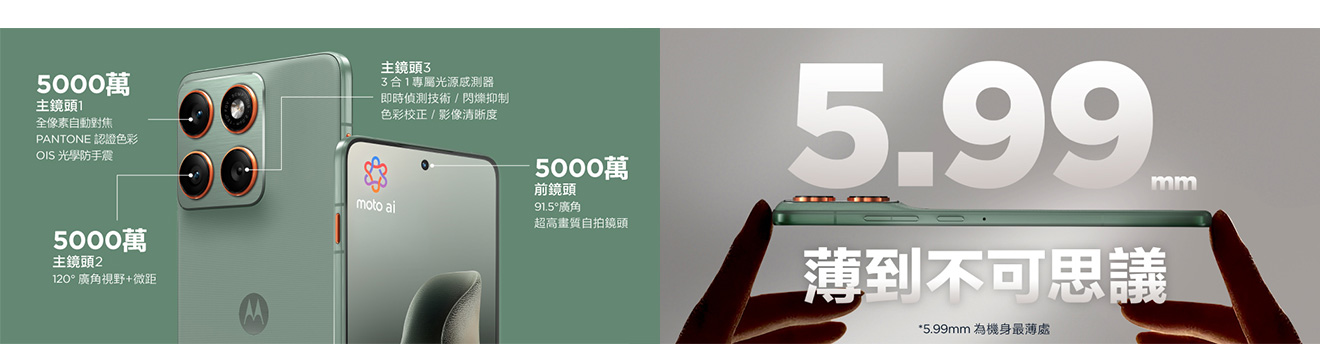 5000萬 主鏡頭1 全像素自動對焦 PANTONE認證色彩 OIS光學防手震 主鏡頭2 120°廣角視野+微距 主鏡頭3 3合1專屬光源感測器 即時偵測技術/閃爍抑制 色彩校正/影像清晰度 前鏡頭91.5°廣角 超高畫質自拍鏡頭 5.99mm 薄到不可思議 *5.99m為機身最薄處