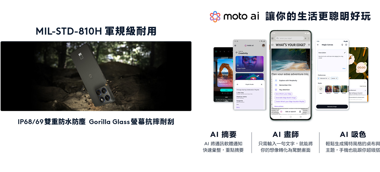 MIL-STD-810H 軍規級耐用 IP68/69 雙重防水防塵 螢幕抗摔耐刮 moto ai 讓你的生活更聰明好玩 AI摘要-AI將通訊軟體通知快速彙整，重點摘要 AI畫師-只需輸入一句文字，就能將你的想像轉化為驚豔畫面 AI吸色-輕鬆生成獨特風格的桌布與主題，手機也能跟你超級搭