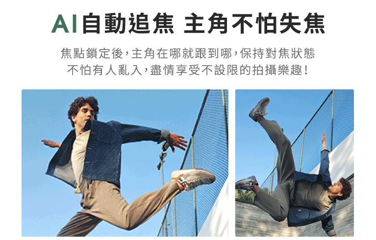 【AI自動追焦 主角不怕失焦】焦點鎖定後,主角在哪就跟到哪,保持對焦狀態,不怕有人亂入,盡情享受不設限的拍攝樂趣!