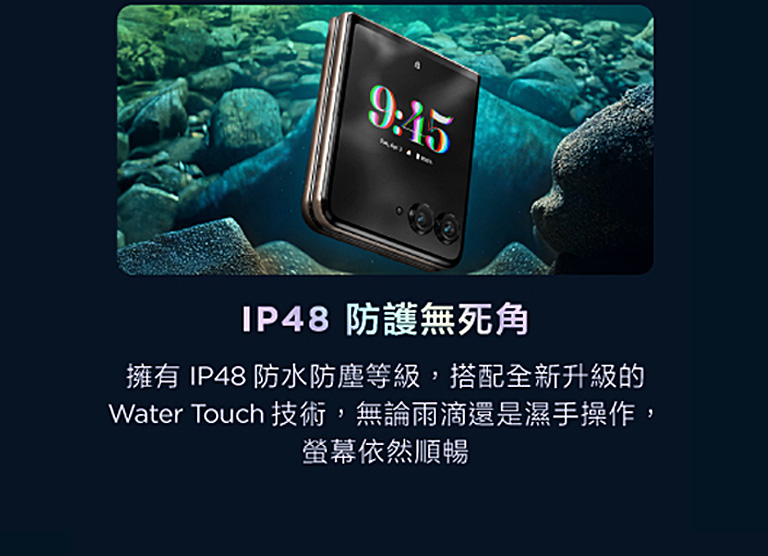 IP48 防護無死角 擁有IP48防水防塵等級,搭配全新升級的Water Touch技術,無論雨滴還是濕手操作,螢幕依然順暢