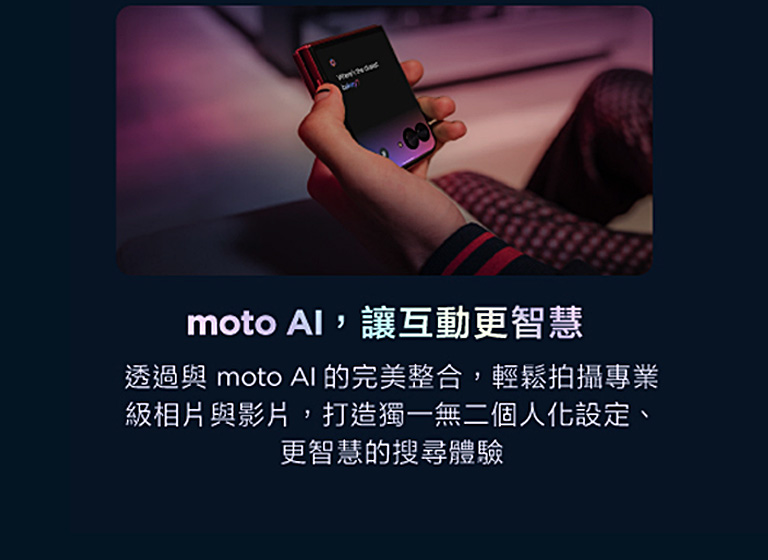 moto AI讓互動更智慧 透過與moto AI的完美整合,輕鬆拍攝專業級相片與影片,打造獨一無二個人化設定、更智慧的搜尋體驗