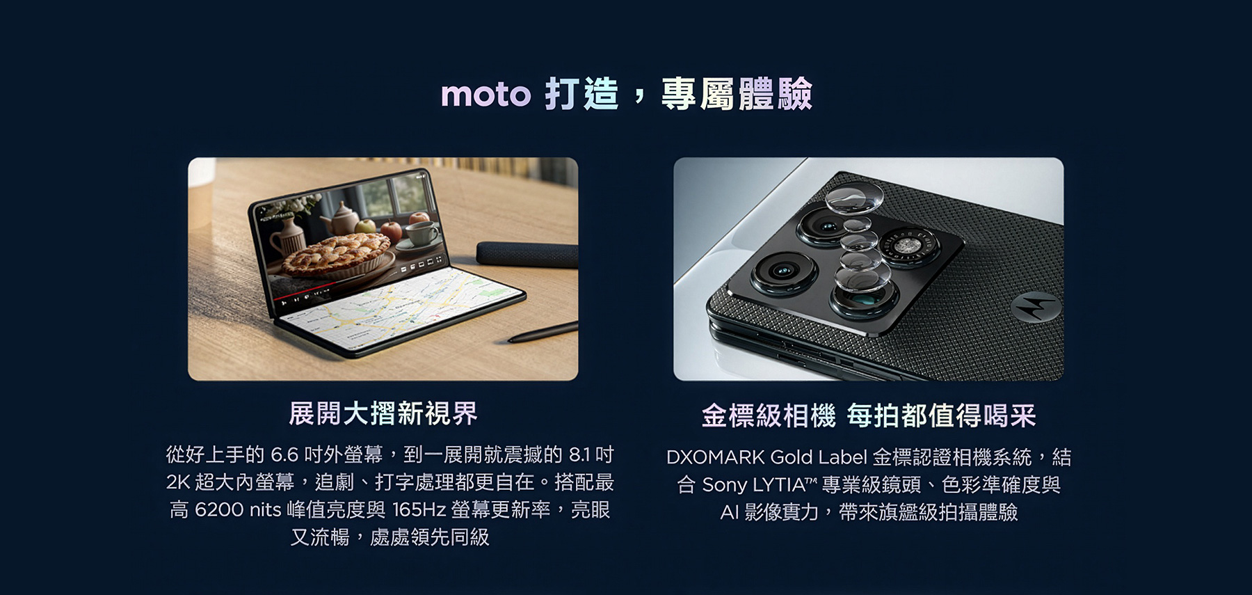moto 打造，專屬體驗 展開大摺新視界 從好上手的6.6吋外螢幕，到一展開就震撼的8.1 吋2K超大內螢幕，追劇、打字處理都更自在。搭配最高6200 nits峰值亮度與165Hz螢幕更新率，亮眼又流暢，處處領先同級 金標級相機 每拍都值得喝采DXOMARK Gold Label金標認證相機系統，結合Sony LYTIA™專業級鏡頭、色彩準確度與AI 影像實力，帶來旗艦級拍攝體驗