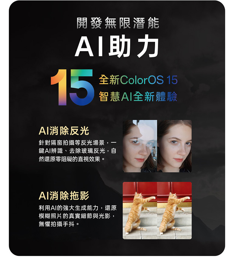 開發無限潛能 AI助力 15 全新ColorOS 15 智慧AI全新體驗 AI消除反光 針對隔窗拍攝等反光場景,一鍵AI辨識、去除玻璃反光,自還原零阻礙的直視效果 AI消除拖影 利用AI的強大生成能力,還原模糊照片的真實細節與光影,無懼拍攝手抖