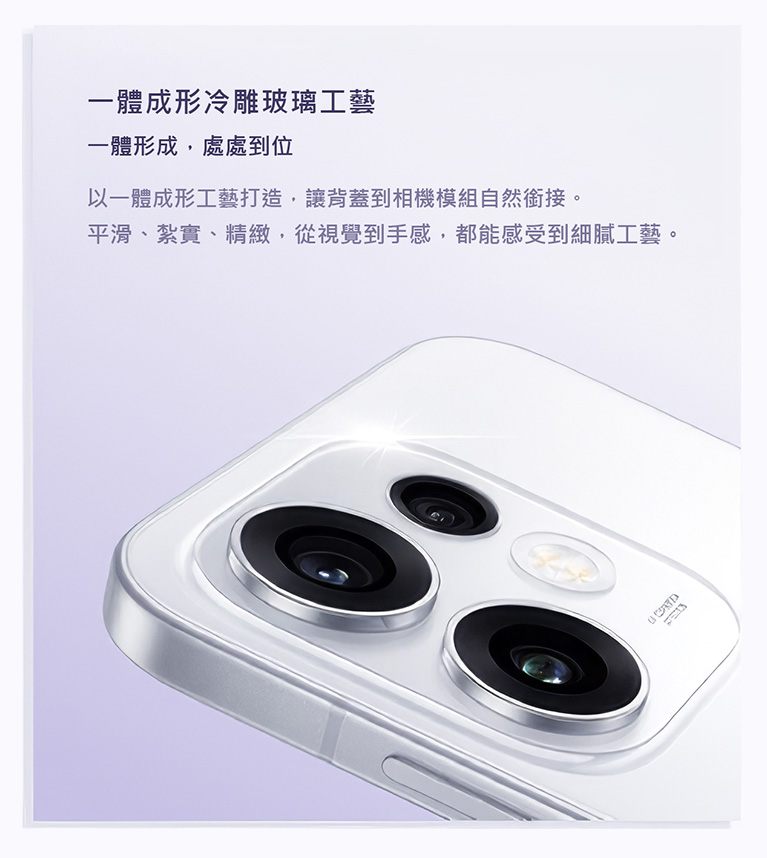 一體成形冷雕玻璃工藝 一體形成，處處到位 以一體成形工藝打造，讓背蓋到相機模組自然銜接。平滑、紮實、精緻，從視覺到手感，都能感受到細膩工藝。