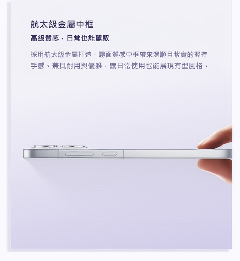 航太級金屬中框 高級質感，日常也能駕馭 採用航太級金屬打造，霧面質感中框帶來滑順且紮實的握持手感。兼具耐用與優雅，讓日常使用也能展現有型風格。