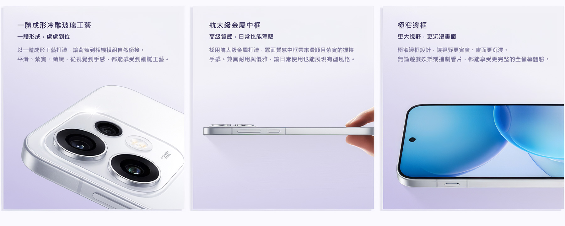 一體成形冷雕玻璃工藝 一體形成，處處到位 以一體成形工藝打造，讓背蓋到相機模組自然銜接。平滑、紮實、精緻，從視覺到手感，都能感受到細膩工藝。航太級金屬中框 高級質感，日常也能駕馭 採用航太級金屬打造，霧面質感中框帶來滑順且紮實的握持手感。兼具耐用與優雅，讓日常使用也能展現有型風格。極窄邊框 更大視野，更沉浸畫面 極窄邊框設計，讓視野更寬廣、畫面更沉浸。論遊戲娛樂或追劇看片，都能享受更完整的全螢幕體驗。
