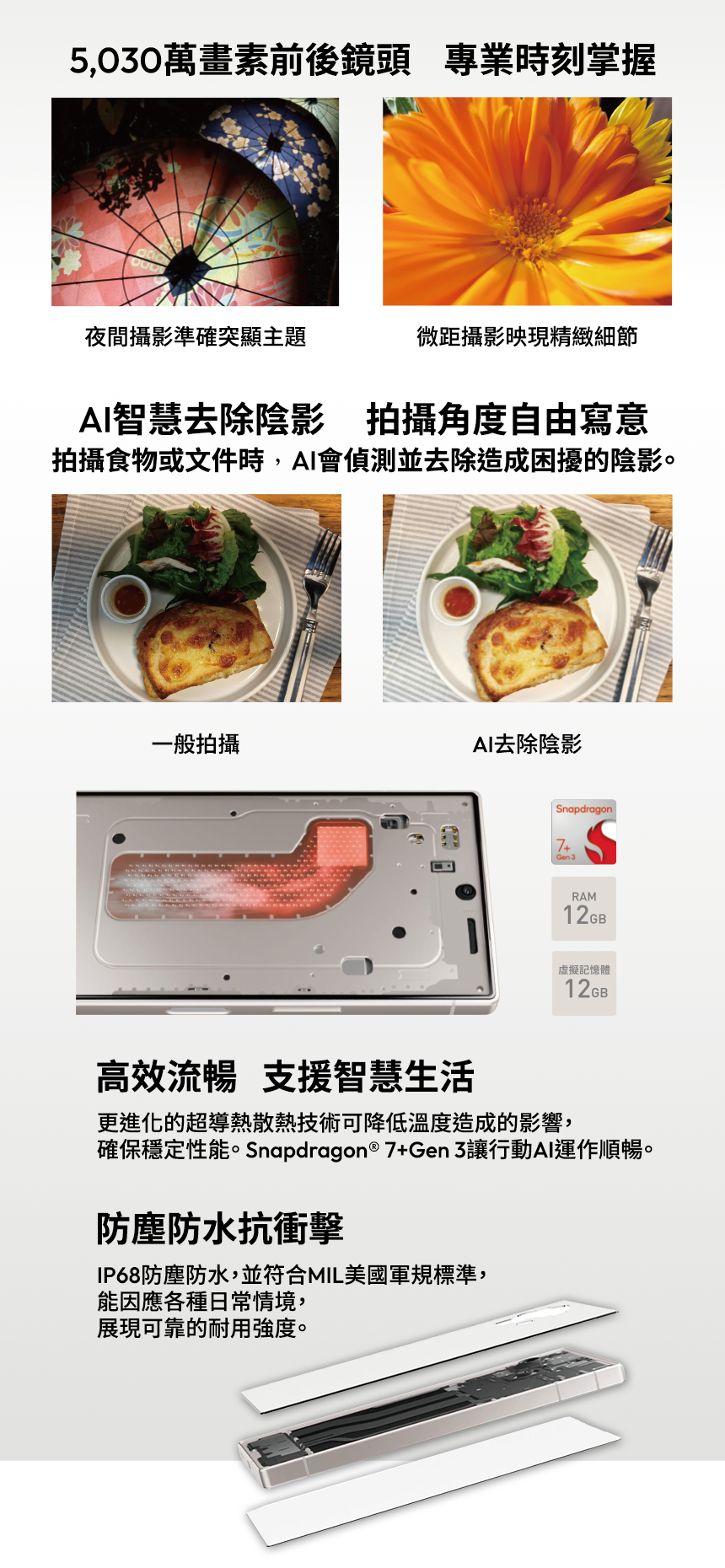 5,030萬畫素前後鏡頭 專業時刻掌握 夜間攝影準確突顯主題 微距攝影映現精緻細節 AI智慧去除陰影 拍攝角度自由寫意
拍攝食物或文件時,AI會偵測並去除造成困擾的陰影。/一般拍攝 / AI去除陰影
RAM 12GB / 虛擬記憶體12GB / 高效流暢 支援智慧生活 / 更進化的超導熱散熱技術可降低溫度造成的影響,確保穩定性能。 Snapdragon® 7+Gen 3讓行動AI運作順暢。
防塵防水抗衝擊 / IP68防塵防水,並符合MIL美國軍規標準,能因應各種日常情境,展現可靠的耐用強度。