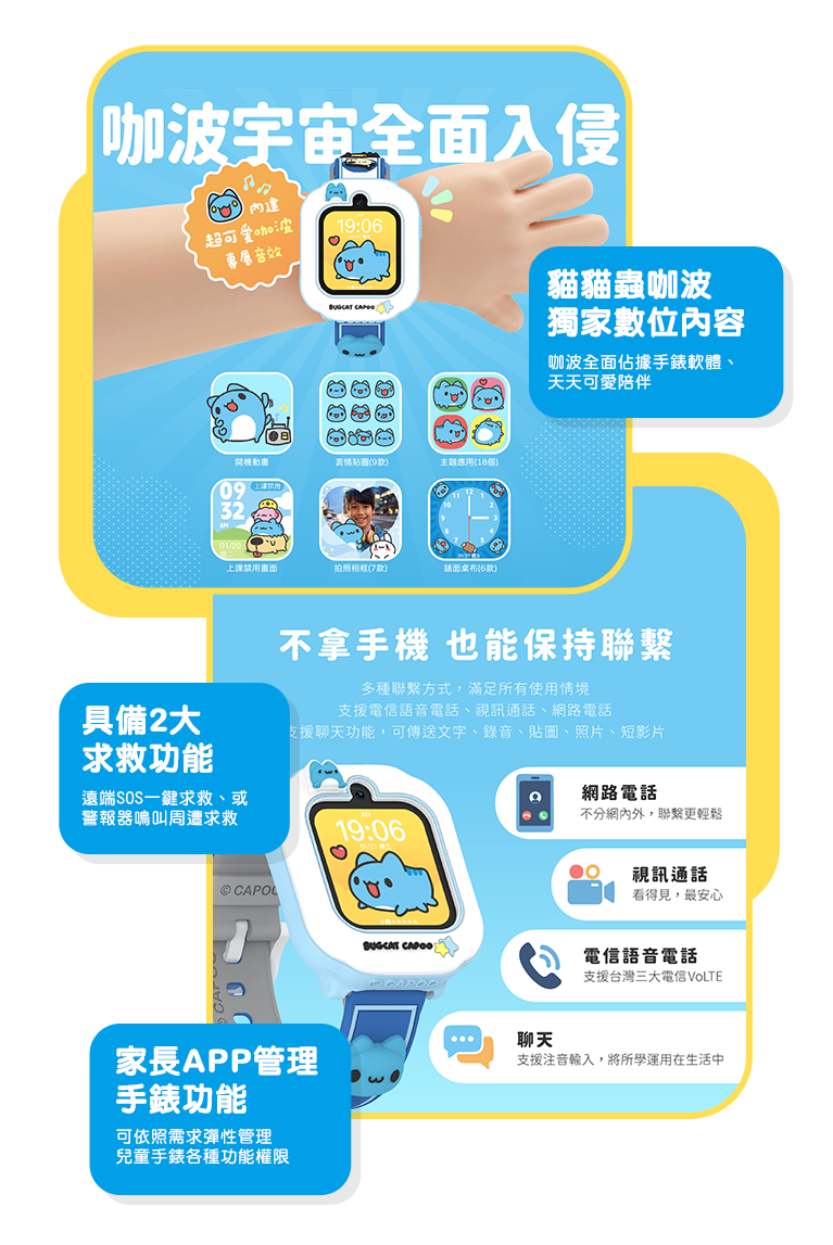 貓貓蟲咖波獨家數位內容 咖波全面佔據手錶軟體、天天可愛陪伴。家長APP管理手錶功能 可依照需求彈性管理兒童手錶各種功能權限。具備2大求救功能 遠端SOS一鍵求救、或警報器鳴叫周遭求救。