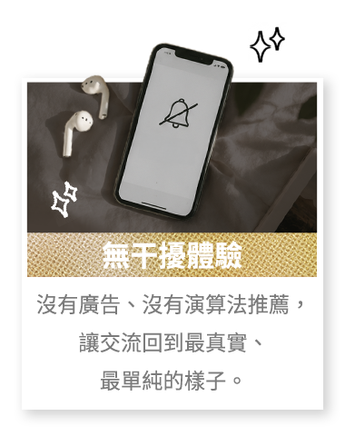 無干擾體驗 沒有廣告、沒有演算法推薦，讓交流回到最真實、最單純的樣子。