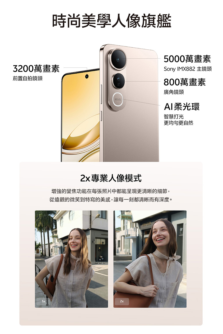 時尚美學人像旗艦 3200萬畫素 前置自拍鏡頭 5000萬畫素 SonyIMX882主鏡頭 800萬畫素 廣角鏡頭 AI柔光環 智慧打光 更均勻更自然 2x專業人像模式 增強的變焦功能在每張照片中都能呈現更清晰的細節，從遠觀的微笑到特寫的美感，讓每一刻都清晰而有深度