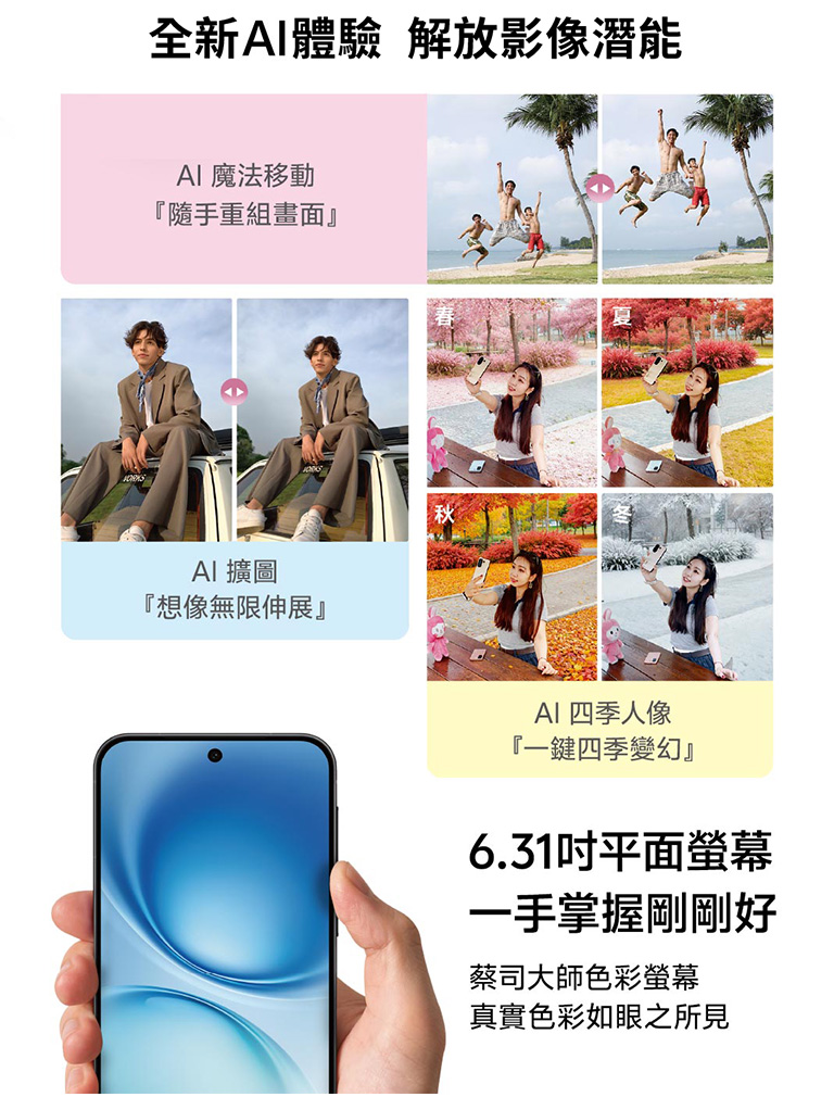 全新AI體驗 解放影像潛能 AI魔法移動「隨手重組畫面」AI擴圖「想像無限伸展」AI四季人像「一鍵四季變幻」6.31吋平面螢幕 一手掌握剛剛好 蔡司大師色彩螢幕 真實色彩如眼之所見