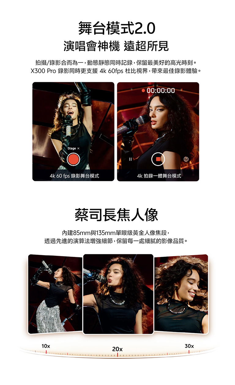 舞台模式2.0 演唱會神機 遠超所見 拍攝/錄影合而為一,動態靜態同時記錄,保留最美好的高光時刻。 X300 Pro 錄影同時更支援 4k 60fps 杜比視界,帶來最佳錄影體驗 蔡司長焦人像 內建85mm與135mm單眼級黃金人像焦段,透過先進的演算法增強細節,保留每一處細膩的影像品質